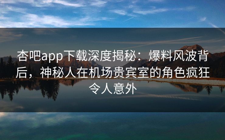 杏吧app下载深度揭秘：爆料风波背后，神秘人在机场贵宾室的角色疯狂令人意外