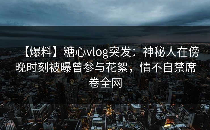 【爆料】糖心vlog突发:神秘人在傍晚时刻被曝曾参与花絮,情不自禁席卷全网 【爆料】糖心vlog突发:神秘人在傍晚时刻被曝曾参与花絮,情不自禁席卷全网