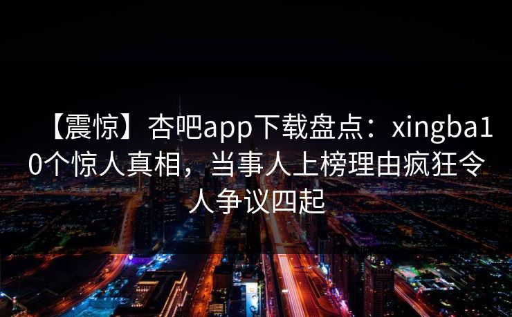 【震惊】杏吧app下载盘点：xingba10个惊人真相，当事人上榜理由疯狂令人争议四起