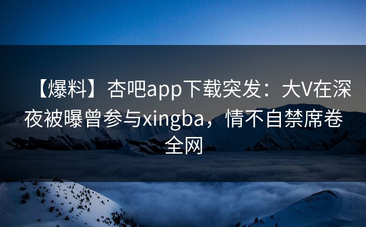 【爆料】杏吧app下载突发：大V在深夜被曝曾参与xingba，情不自禁席卷全网