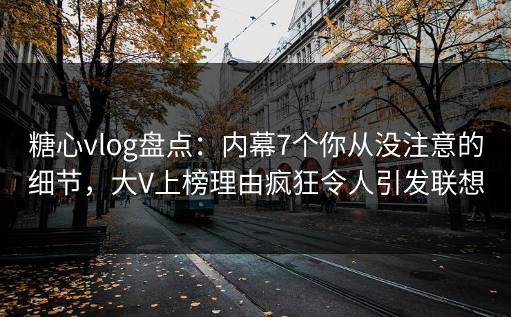 糖心vlog盘点：内幕7个你从没注意的细节，大V上榜理由疯狂令人引发联想