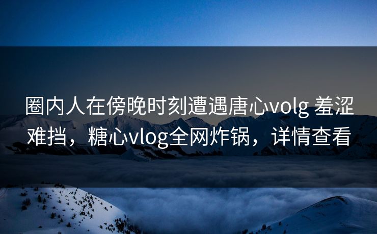 圈内人在傍晚时刻遭遇唐心volg 羞涩难挡，糖心vlog全网炸锅，详情查看