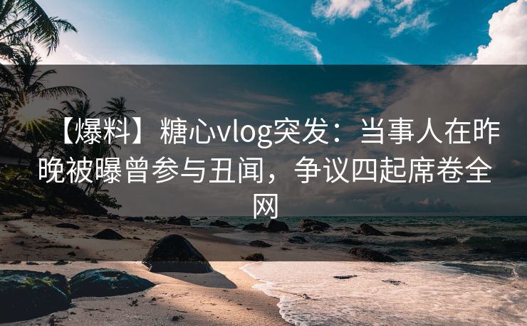 【爆料】糖心vlog突发：当事人在昨晚被曝曾参与丑闻，争议四起席卷全网