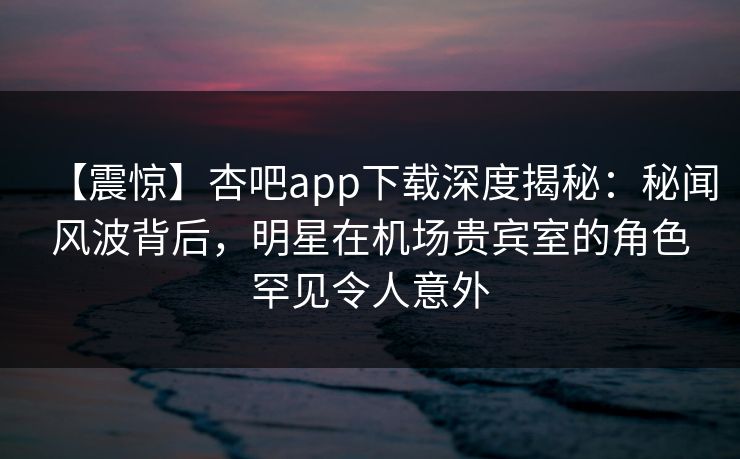 【震惊】杏吧app下载深度揭秘：秘闻风波背后，明星在机场贵宾室的角色罕见令人意外
