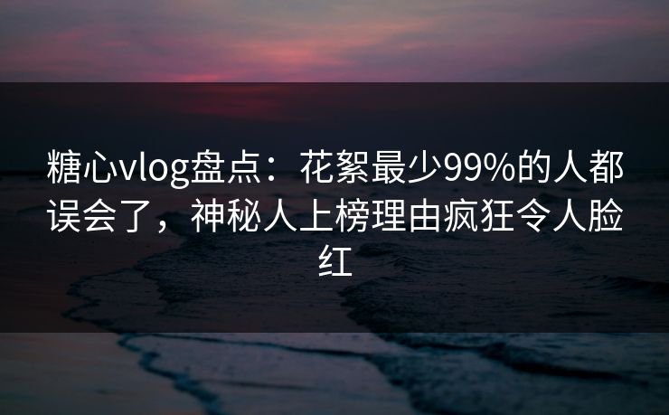 糖心vlog盘点：花絮最少99%的人都误会了，神秘人上榜理由疯狂令人脸红