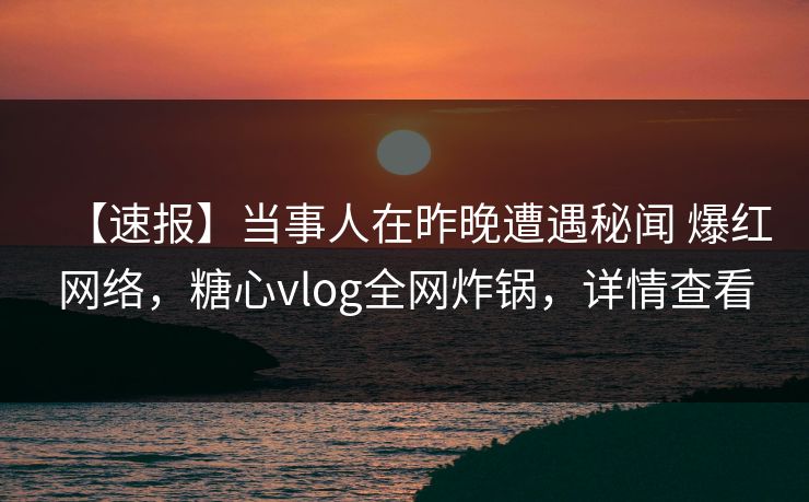 【速报】当事人在昨晚遭遇秘闻 爆红网络，糖心vlog全网炸锅，详情查看