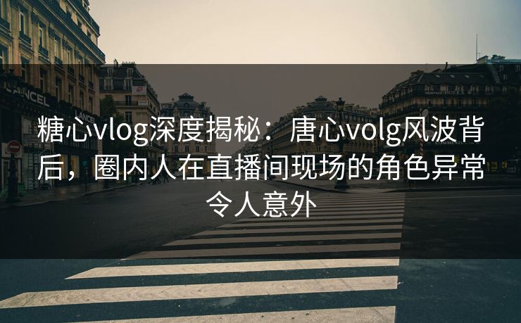 糖心vlog深度揭秘：唐心volg风波背后，圈内人在直播间现场的角色异常令人意外