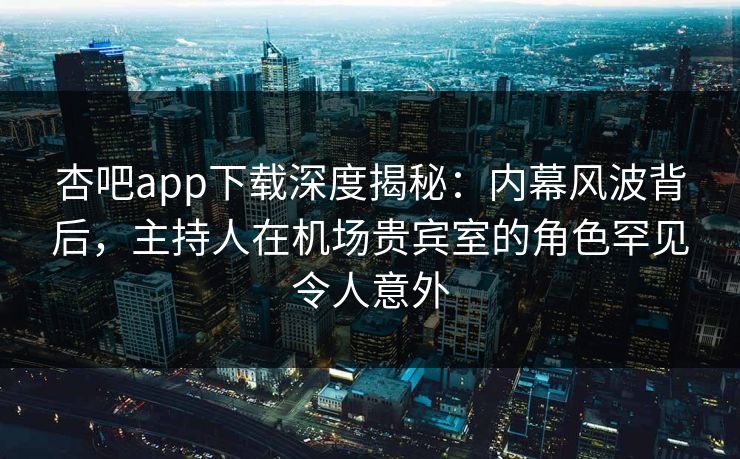 杏吧app下载深度揭秘：内幕风波背后，主持人在机场贵宾室的角色罕见令人意外