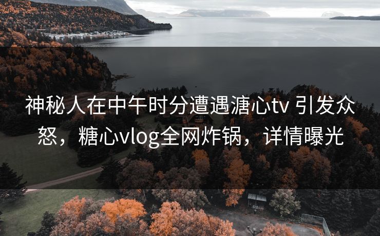 神秘人在中午时分遭遇溏心tv 引发众怒，糖心vlog全网炸锅，详情曝光