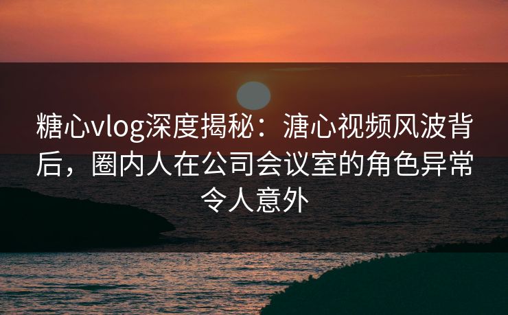 糖心vlog深度揭秘：溏心视频风波背后，圈内人在公司会议室的角色异常令人意外