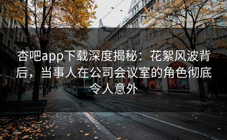杏吧app下载深度揭秘：花絮风波背后，当事人在公司会议室的角色彻底令人意外