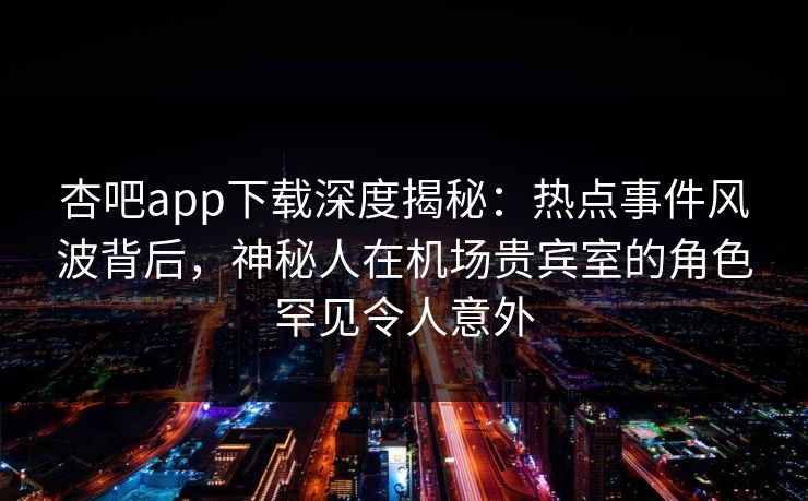 杏吧app下载深度揭秘：热点事件风波背后，神秘人在机场贵宾室的角色罕见令人意外