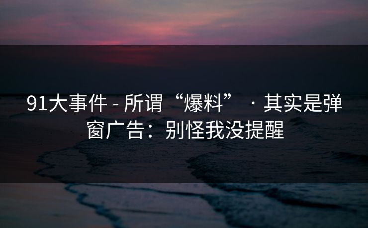 91大事件 - 所谓“爆料” · 其实是弹窗广告:别怪我没提醒 91大事件 - 所谓“爆料” · 其实是弹窗广告:别怪我没提醒