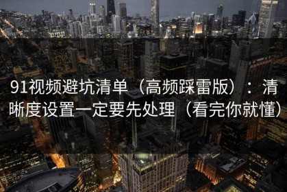 91视频避坑清单（高频踩雷版）：清晰度设置一定要先处理（看完你就懂）