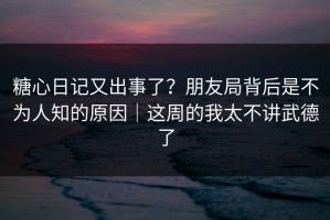糖心日记又出事了？朋友局背后是不为人知的原因｜这周的我太不讲武德了