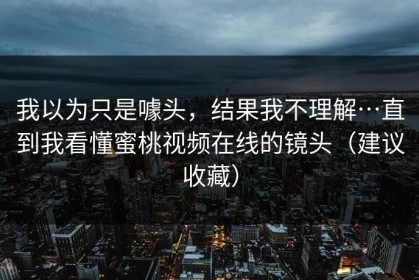 我以为只是噱头，结果我不理解…直到我看懂蜜桃视频在线的镜头（建议收藏）
