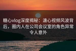 糖心vlog深度揭秘：溏心视频风波背后，圈内人在公司会议室的角色异常令人意外