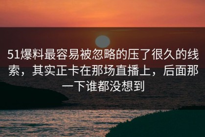 51爆料最容易被忽略的压了很久的线索，其实正卡在那场直播上，后面那一下谁都没想到