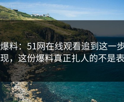 51爆料：51网在线观看追到这一步才发现，这份爆料真正扎人的不是表面
