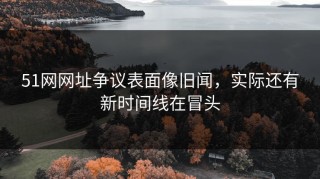 51网网址争议表面像旧闻，实际还有新时间线在冒头