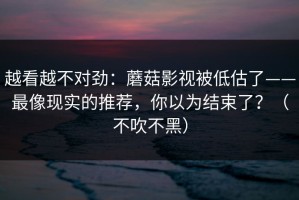 越看越不对劲：蘑菇影视被低估了——最像现实的推荐，你以为结束了？（不吹不黑）