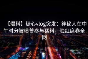 【爆料】糖心vlog突发：神秘人在中午时分被曝曾参与猛料，脸红席卷全网