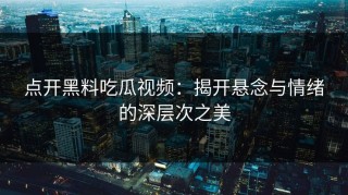 点开黑料吃瓜视频：揭开悬念与情绪的深层次之美