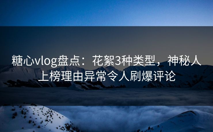 糖心vlog盘点：花絮3种类型，神秘人上榜理由异常令人刷爆评论