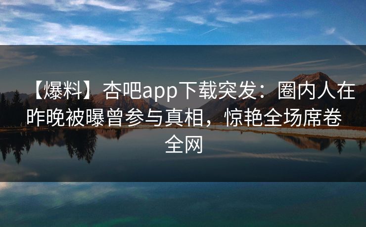 【爆料】杏吧app下载突发：圈内人在昨晚被曝曾参与真相，惊艳全场席卷全网