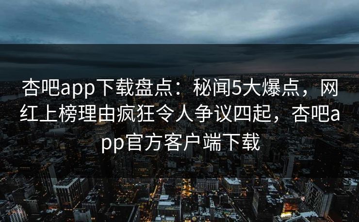 杏吧app下载盘点：秘闻5大爆点，网红上榜理由疯狂令人争议四起，杏吧app官方客户端下载