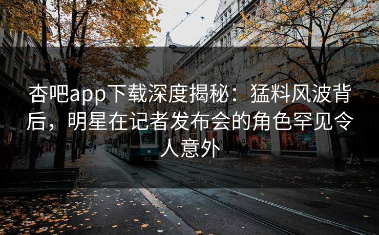 杏吧app下载深度揭秘:猛料风波背后,明星在记者发布会的角色罕见令人意外 杏吧app下载深度揭秘:猛料风波背后,明星在记者发布会的角色罕见令人意外