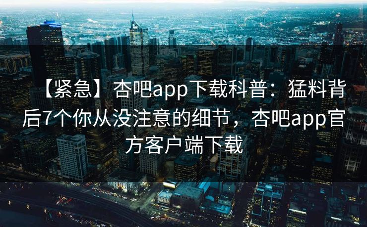【紧急】杏吧app下载科普：猛料背后7个你从没注意的细节，杏吧app官方客户端下载
