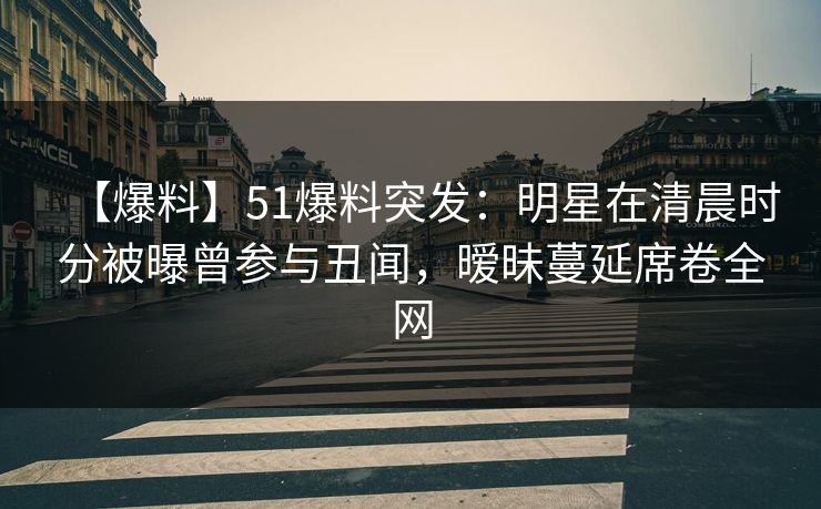 【爆料】51爆料突发：明星在清晨时分被曝曾参与丑闻，暧昧蔓延席卷全网