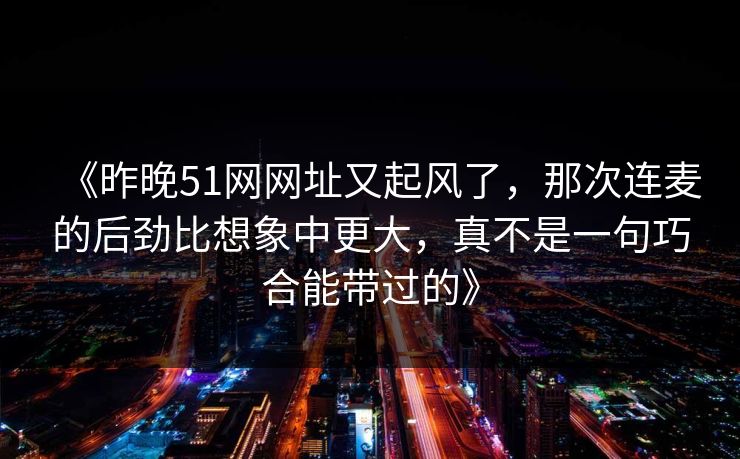 《昨晚51网网址又起风了,那次连麦的后劲比想象中更大,真不是一句巧合能带过的》 《昨晚51网网址又起风了,那次连麦的后劲比想象中更大,真不是一句巧合能带过的》