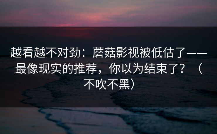 越看越不对劲：蘑菇影视被低估了——最像现实的推荐，你以为结束了？（不吹不黑）