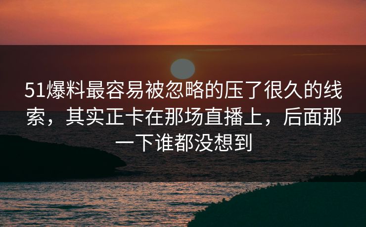 51爆料最容易被忽略的压了很久的线索，其实正卡在那场直播上，后面那一下谁都没想到