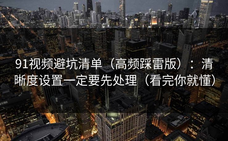 91视频避坑清单（高频踩雷版）：清晰度设置一定要先处理（看完你就懂）