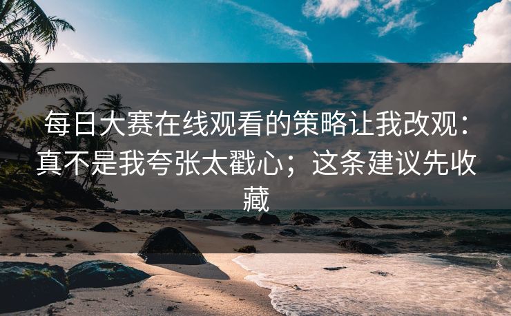 每日大赛在线观看的策略让我改观：真不是我夸张太戳心；这条建议先收藏