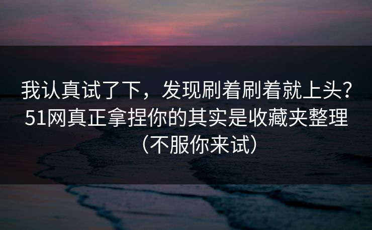 我认真试了下，发现刷着刷着就上头？51网真正拿捏你的其实是收藏夹整理（不服你来试）