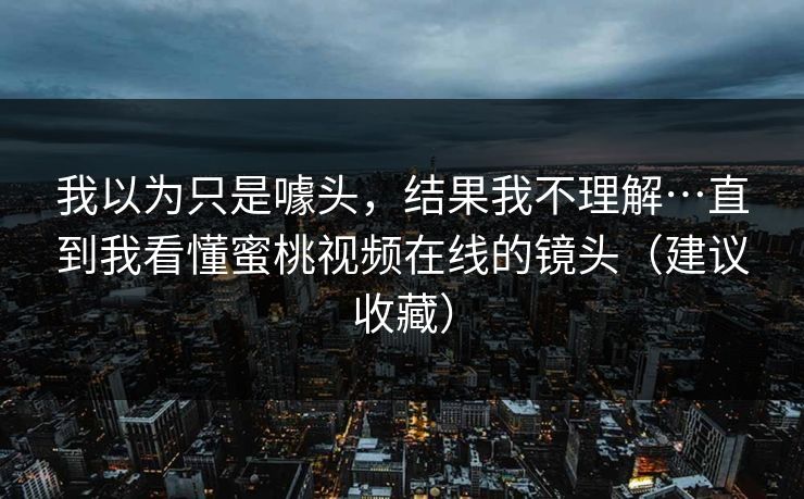 我以为只是噱头,结果我不理解…直到我看懂蜜桃视频在线的镜头(建议收藏) 我以为只是噱头,结果我不理解…直到我看懂蜜桃视频在线的镜头(建议收藏)
