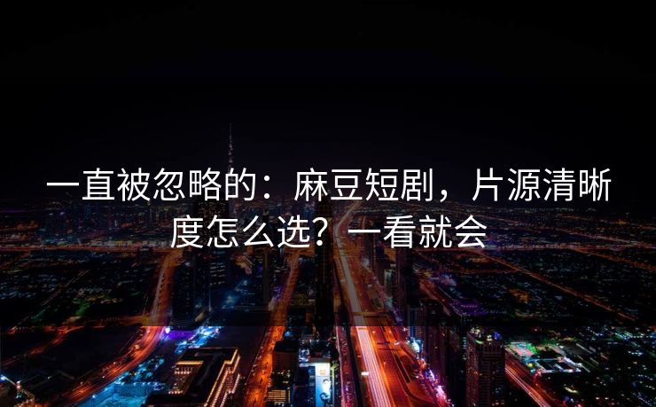 一直被忽略的:麻豆短剧,片源清晰度怎么选?一看就会 一直被忽略的:麻豆短剧,片源清晰度怎么选?一看就会