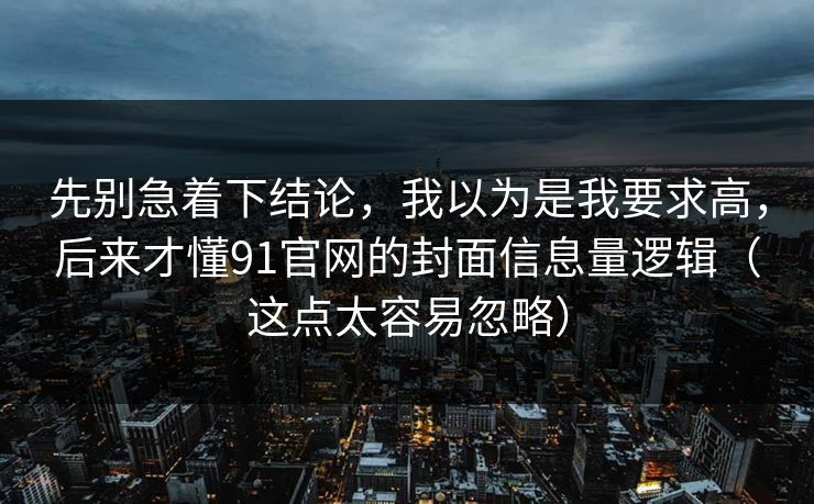 先别急着下结论，我以为是我要求高，后来才懂91官网的封面信息量逻辑（这点太容易忽略）