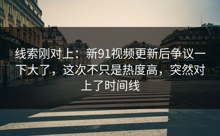线索刚对上：新91视频更新后争议一下大了，这次不只是热度高，突然对上了时间线