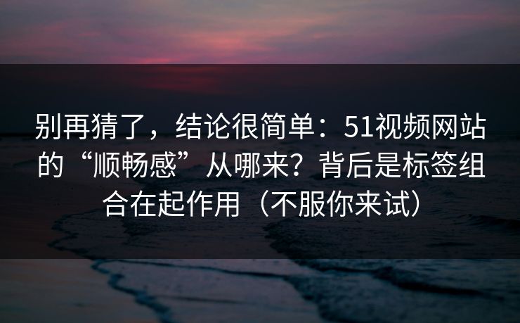 别再猜了,结论很简单:51视频网站的“顺畅感”从哪来?背后是标签组合在起作用(不服你来试) 别再猜了,结论很简单:51视频网站的“顺畅感”从哪来?背后是标签组合在起作用(不服你来试)