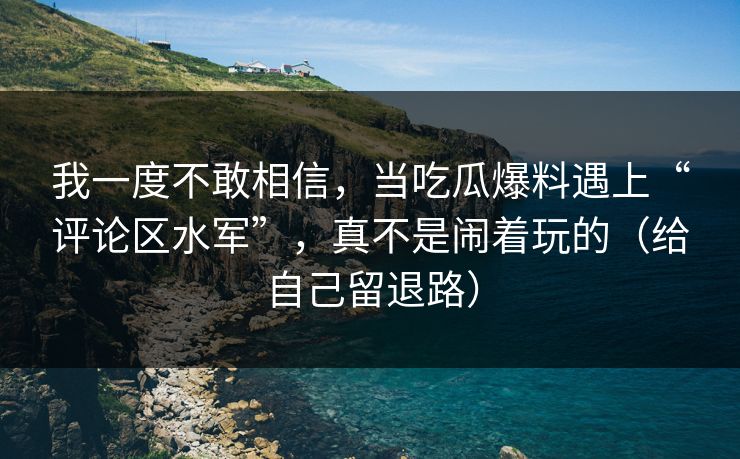 我一度不敢相信，当吃瓜爆料遇上“评论区水军”，真不是闹着玩的（给自己留退路）